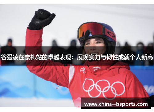 谷爱凌在崇礼站的卓越表现：展现实力与韧性成就个人新高