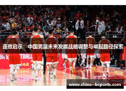 连败启示:中国男篮未来发展战略调整与崛起路径探索 连败启示:中国男篮未来发展战略调整与崛起路径探索