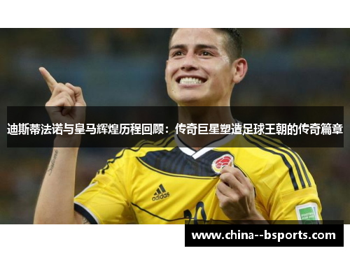 迪斯蒂法诺与皇马辉煌历程回顾：传奇巨星塑造足球王朝的传奇篇章