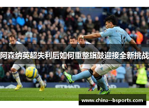 阿森纳英超失利后如何重整旗鼓迎接全新挑战