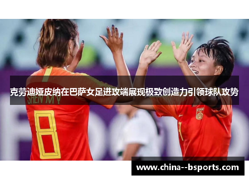 克劳迪娅皮纳在巴萨女足进攻端展现极致创造力引领球队攻势