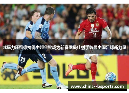 武磊力压群雄摘得中超金靴成为新赛季最佳射手彰显中国足球新力量